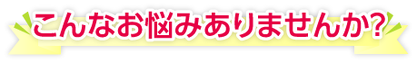 こんなお悩みありませんか？